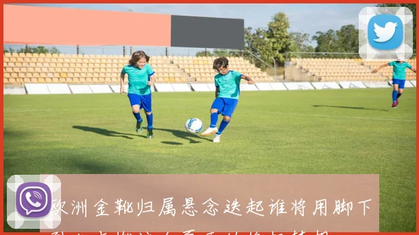 欧洲金靴归属悬念迭起谁将用脚下烈火点燃这个夏天的终极梦想