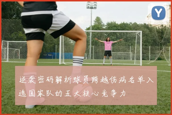 逆袭密码解析球员跨越伤病名单入选国家队的五大核心竞争力